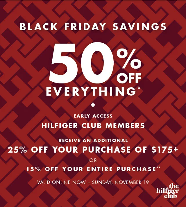 Black Friday savings                                            50% off evertything* + Early Access                                            Hilfiger Club Members                                            Receive an additional 25% off your purchase of $175+ or 15% off your entire purchase**                                                                                        Valid online now - Sunday, November 19