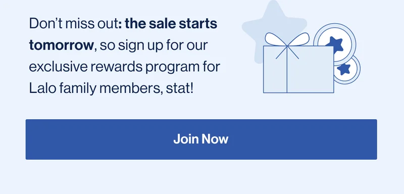 Don’t miss out: the sale starts tomorrow, so sign up for our exclusive rewards program for Lalo family members, stat! Join Now