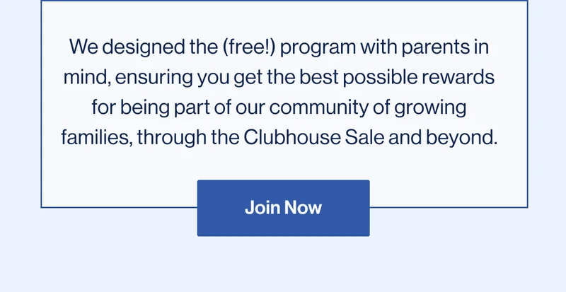 We designed the (free!) program with parents in mind, ensuring you get the best possible rewards for being part of our community of growing families, through the Clubhouse Sale and beyond. Join Now