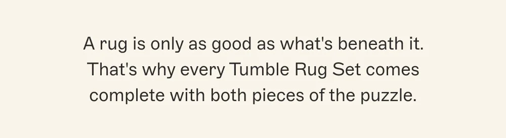 A rug is only as good as what's beneath it. That's why every Tumble Rug Set comes complete with both pieces of the puzzle.