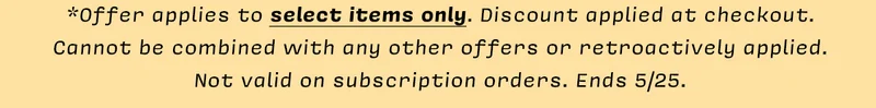 *Offer applies to select items only. Discount applied at checkout.  Cannot be combined with any other offers or retroactively applied. Not valid on subscription orders. Ends 5/25.