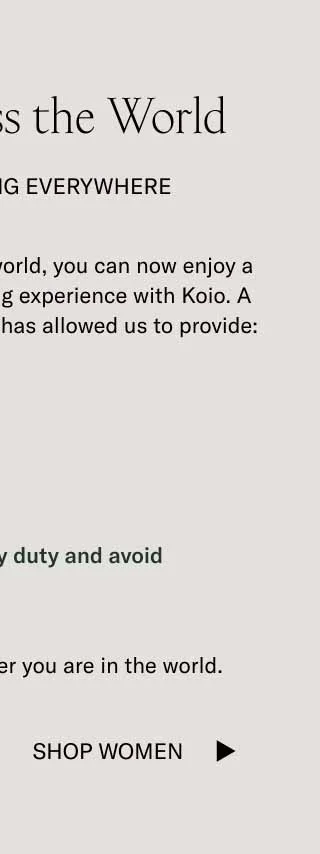 Wherever you are in the world, you can now enjoy a more streamlined shipping experience with Koio. A partnership with Global E has allowed us to provide you with discounted rates, faster shipping, returns, and the ability to pay duty upfront to avoid surprise fees.   Here’s to more handcrafted Koios all over the world.