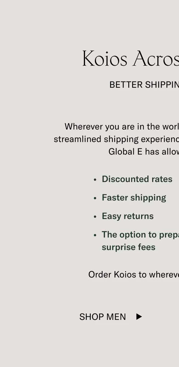 Wherever you are in the world, you can now enjoy a more streamlined shipping experience with Koio. A partnership with Global E has allowed us to provide you with discounted rates, faster shipping, returns, and the ability to pay duty upfront to avoid surprise fees.   Here’s to more handcrafted Koios all over the world.