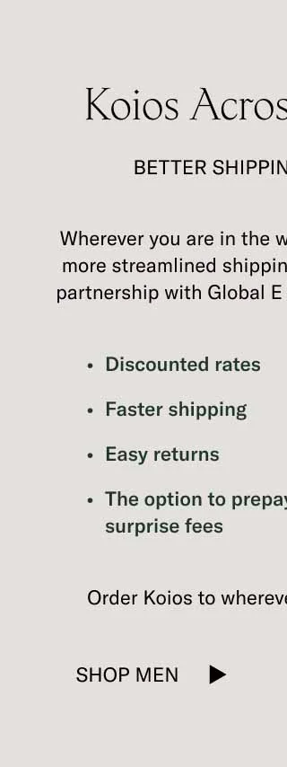 Wherever you are in the world, you can now enjoy a more streamlined shipping experience with Koio. A partnership with Global E has allowed us to provide you with discounted rates, faster shipping, returns, and the ability to pay duty upfront to avoid surprise fees.   Here’s to more handcrafted Koios all over the world.