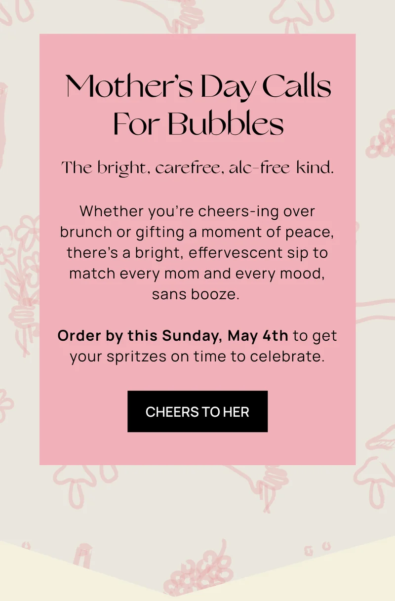 Mother’s Day Calls For Bubbles | The bright, carefree, alc-free kind. | Whether you’re cheers-ing over brunch or gifting a moment of peace, there’s a bright, effervescent sip to match every mom and every mood, sans  booze. |  Order by this Sunday, May 4th to get your spritzes on time to celebrate.  | CHEERS TO HER