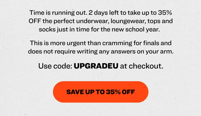 Time is running out. 2 days left to take up to 35% OFF the perfect underwear, loungewear, tops and socks just in time for the new school year.&nbsp;&nbsp; This is more urgent than cramming for finals and does not require writing any answers on your arm.  Use code: UPGRADEU at checkout. Save Up to 35% OFF