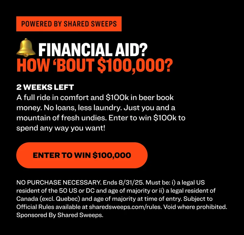 Powered by shared sweeps 🔔 FINANCIAL AID? HOW ‘BOUT $100,000? 2 WEEKS LEFT A full ride in comfort and $100k in beer book money. No loans, less laundry. Just you and a mountain of fresh undies. Enter to win $100k to spend any way you want! Enter to Win $100,000 NO PURCHASE NECESSARY. Ends 8/31/25. Must be: i) a legal US resident of the 50 US or DC and age of majority or ii) a legal resident of Canada (excl. Quebec) and age of majority at time of entry. Subject to Official Rules available at sharedsweeps.com/rules. Void where prohibited. Sponsored By Shared Sweeps.