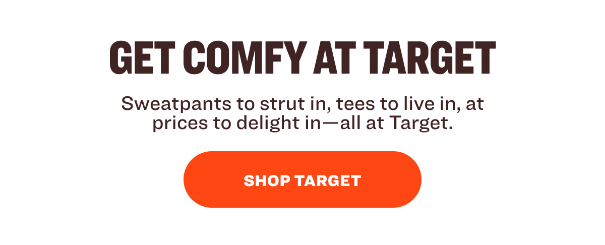 GET COMFY AT TARGET Sweatpants to strut in, tees to live in, at prices to delight in—all at Target. SHOP TARGET