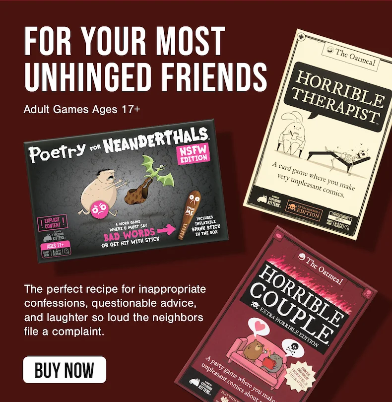 FOR YOUR MOST UNHINGED FRIENDS | Adult Games Ages 17+ | The perfect recipe for inappropriate confessions, questionable advice, and laughter so loud the neighbors file a complaint. | BUY NOW