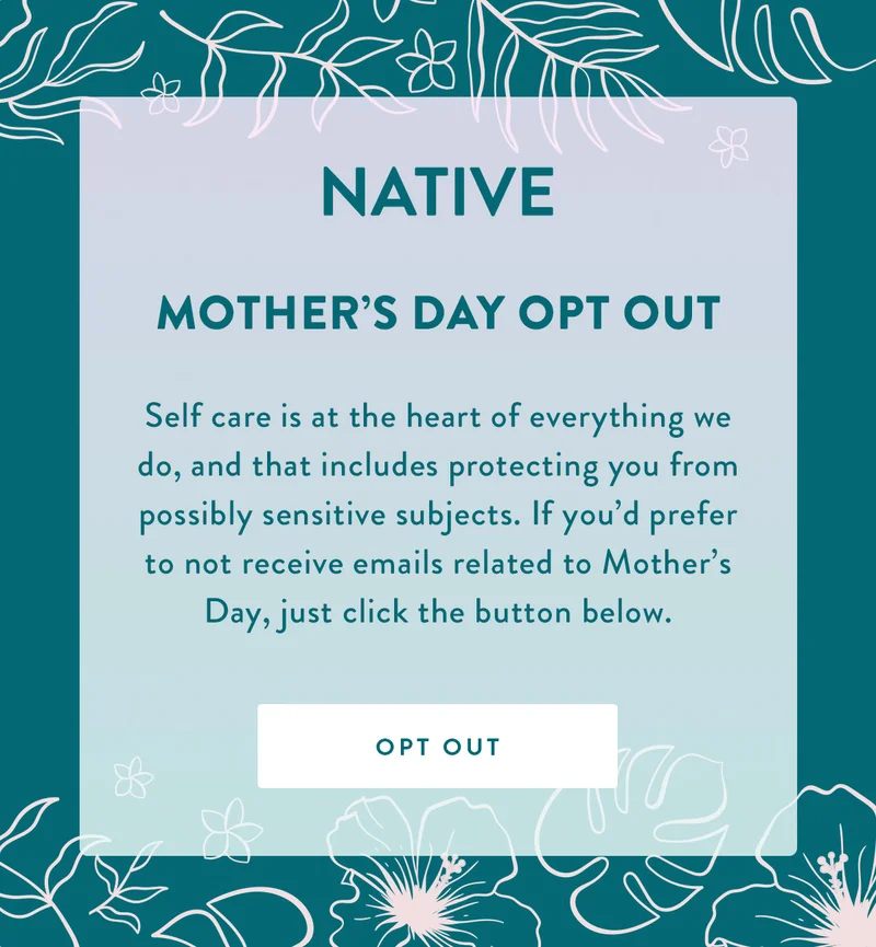 NATIVE | Mother’s Day Opt Out | Self care is at the heart of everything we do, and that includes protecting you from possibly sensitive subjects. If you'd prefer to not receive emails related to Mother's Day, just click the button below. | OPT OUT