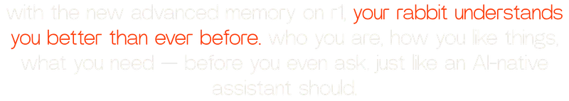 with the new advanced memory on r1, your rabbit understands you better than ever before. who you are, how you like things, what you need — before you even ask. just like an AI-native assistant should.