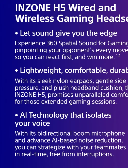 INZONE H5 Wired and Wireless Gaming Headset | Experience 360 Spatial Sound for Gaming, pinpointing your opponent's every move so you can react first, and win more. 1,2 | With its sleek nylon earpads, gentle side pressure, and plush headband cushion, the INZONE H5, promises unparalleled comfort for those extended gaming sessions. | With its bidirectional boom microphone and advance AI-based noise reduction, you can strategize with your teammates in real-time, free from interruptions.