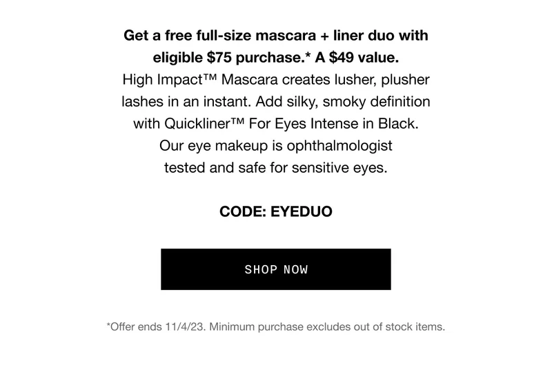 Get a free full-size mascara + liner duo with eligible $75 purchase.* A $49 value. High Impact™ Mascara creates lusher, plusher lashes in an instant. Add silky, smoky definition with Quickliner™ For Eyes Intense in Black. Our eye makeup is ophthalmologist tested and safe for sensitive eyes. CODE: EYEDUO SHOP NOW *Offer ends 11/4/23. Minimum purchase excludes out of stock items.