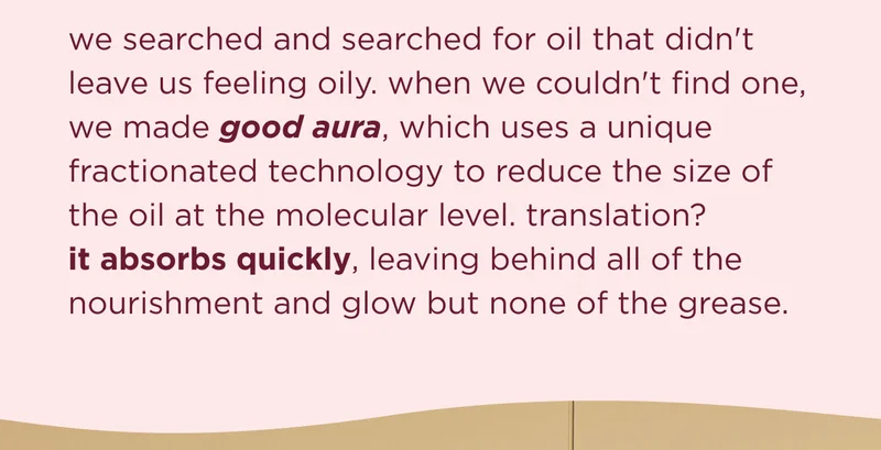 we searched and searched for oil that didn't leave us feeling oily. when we couldn't find one, we made good aura, which uses a unique fractionated technology to reduce the size of the oil at the molecular level. translation? it absorbs quickly, leaving behind all of the nourishment and glow but none of the grease.
