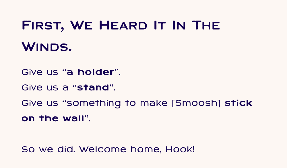 First, we heard it in the winds. Give us “a holder”.  Give us a “stand”.  Give us “something to make [Smoosh] stick on the wall”.  So we did. Welcome home, Hook!