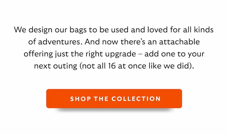 We design our bags to be used and loved for all kinds of adventures. And now there’s an attachable offering just the right upgrade – add one to your next outing (not all 16 at once like we did).