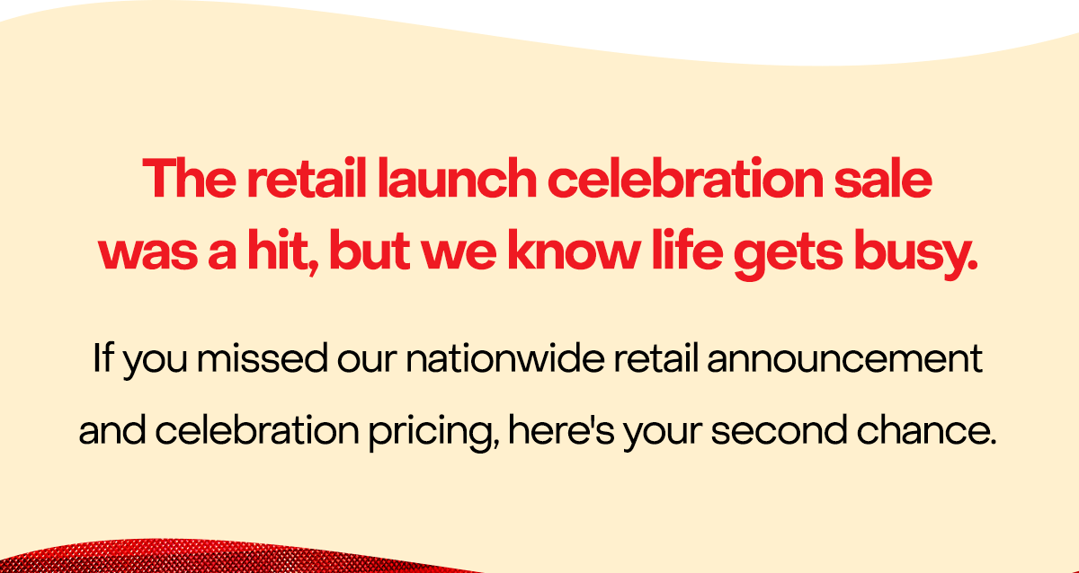 The retail launch celebration sale was a hit, but we know life gets busy. If you missed our nationwide retail announcement and celebration pricing, here's your second chance.