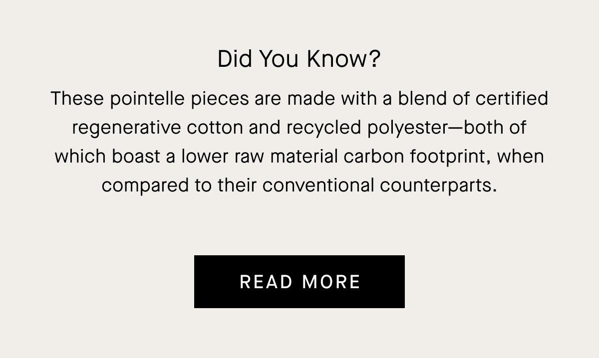 Did You Know? These pointelle pieces are made with a blend of certified regenerative cotton and recycled polyester—both of which boast a lower raw material carbon footprint, when compared to their conventional counterparts.
