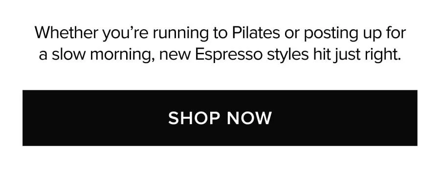 WHETHER YOU'RE RUNNING TO PILATES OR POSTING UP FOR A SLOW MORNING, NEW ESPRESSO STYLES HIT JUST RIGHT. SHOP NOW