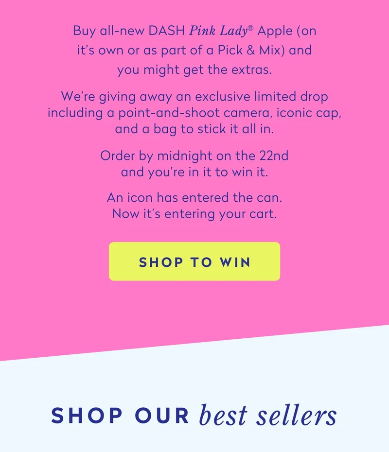 Buy all-new DASH Pink Lady® Apple (on it's own or as part of a Pick & Mix) and you might get the extras.  We’re giving away an exclusive limited drop including a point-and-shoot camera, iconic cap, and a bag to stick it all in.  Order by midnight on the 21st and you’re in it to win it.  An icon has entered the can. Now it’s entering your cart.
