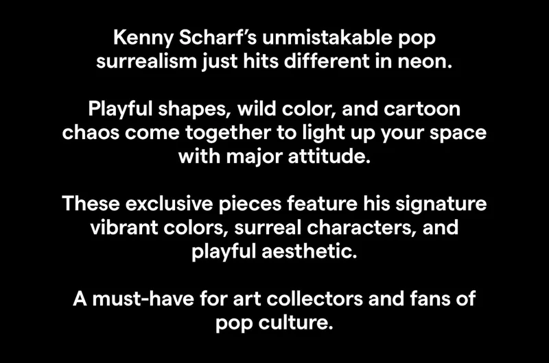 Kenny Scharf’s unmistakable pop surrealism just hits different in neon.  Playful shapes, wild color, and cartoon chaos come together to light up your space with major attitude.  These exclusive pieces feature his signature vibrant colors, surreal characters, and playful aesthetic.  A must-have for art collectors and fans of pop culture.