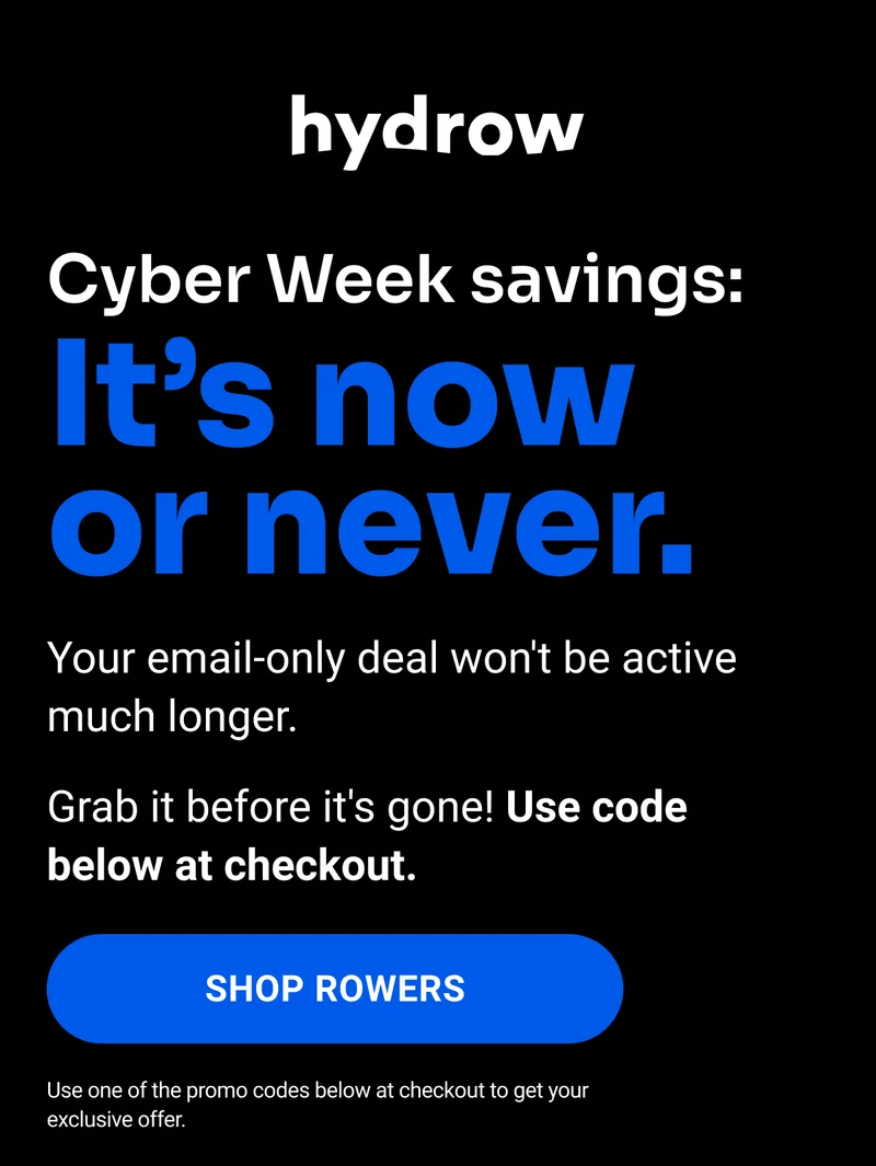 Cyber Week Savings: It's now or never. Your email-only deal won't be active much longer. Grab it before it's gone! Use code below at checkout. Shop Rowers. Use one of the promo codes below at checkout to get your exclusive offer.