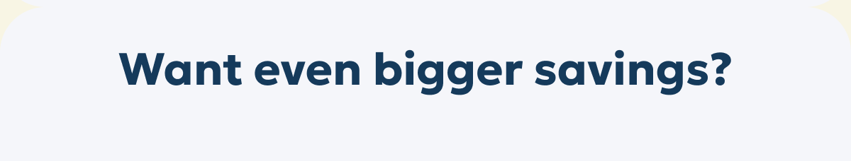 Want even bigger savings?