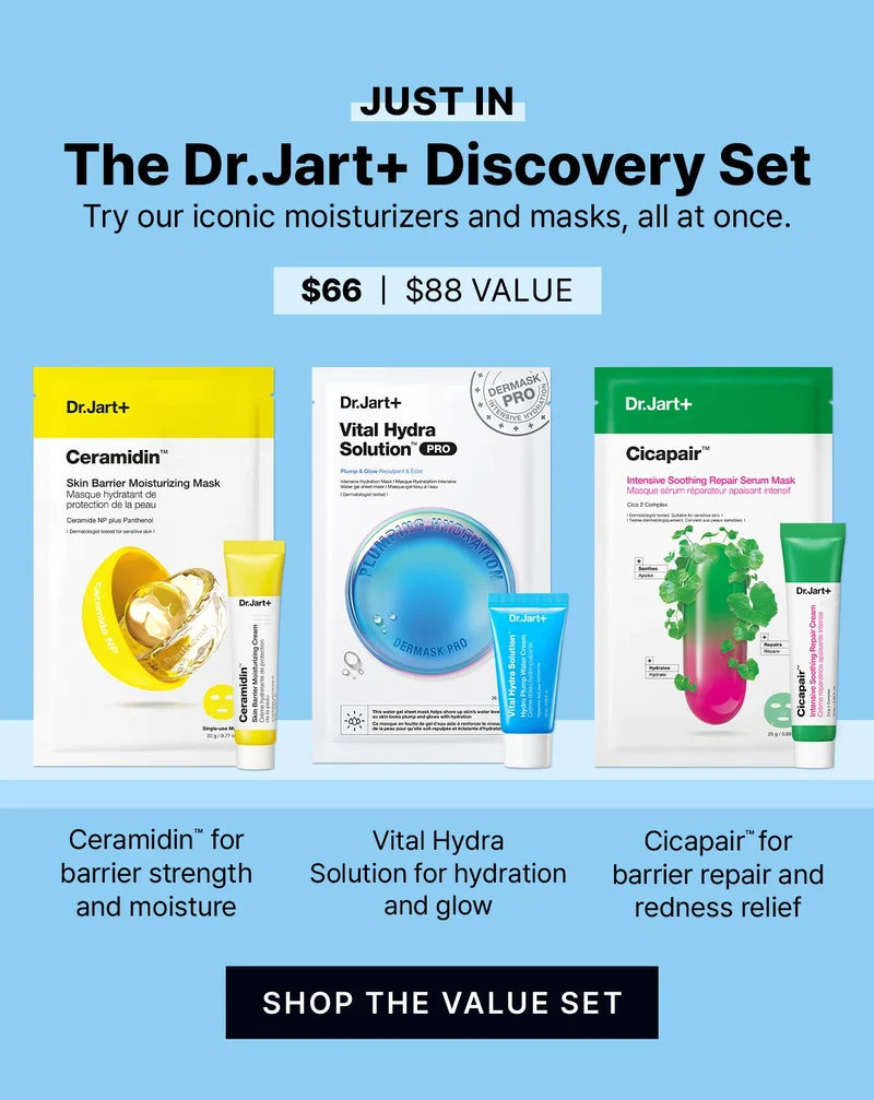 Just in: The Dr.Jart+ Discovery Set | Try our iconic moisturizers and masks, all at once. | Ceramidin for barrier strength and moisture | Vital Hydra Solution for hydration and glow | Cicapair(TM) for barrier repair and redness relief | SHOP THE VALUE SET | Set price: $66 | Value: $88 Just in: The Dr.Jart+ Discovery Set | Try our iconic moisturizers and masks, all at once. | Ceramidin for barrier strength and moisture | Vital Hydra Solution for hydration and glow | Cicapair(TM) for barrier repair and redness relief | SHOP THE VALUE SET | Set price: $66 | Value: $88
