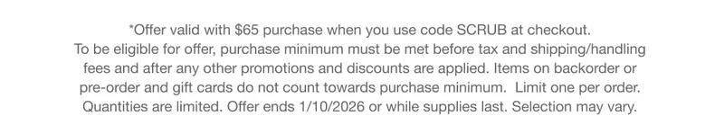 *Offer valid with $65 purchase when you use code SCRUB at checkout. To be eligible for offer, purchase minimum must be met before tax and shipping/handling fees and after any other promotions and discounts are applied. Items on backorder or pre-order and gift cards do not count towards purchase minimum. Limit one per order. Quantities are limited. Offer ends 1/10/2026 or while supplies last. Selection may vary.