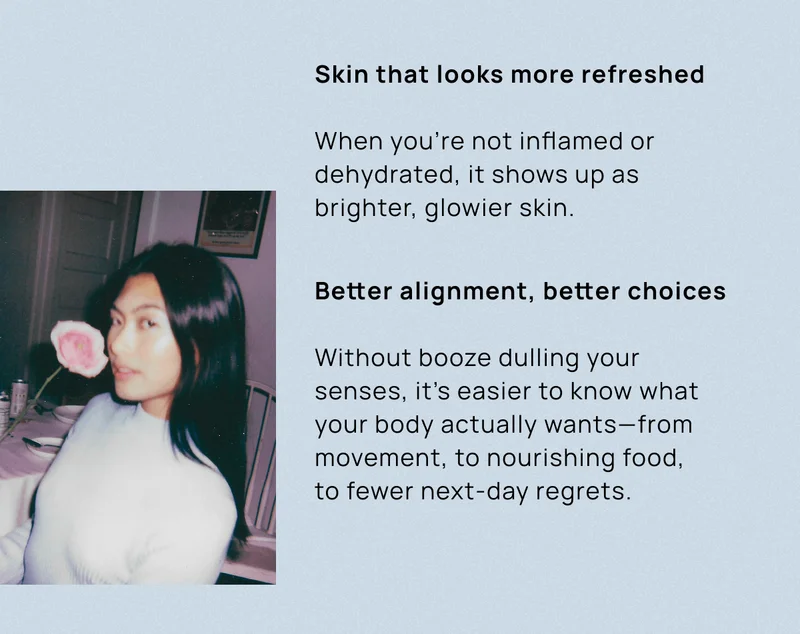 Skin that looks more refreshed When you’re not inflamed or dehydrated, it shows up as brighter, glowier skin. | Better alignment, better choices  Without booze dulling your senses, it’s easier to know what your body actually wants—from movement, to nourishing food,  to fewer next-day regrets.