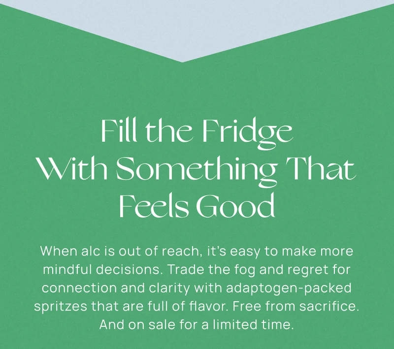 Fill the Fridge With Something That Feels Good | When alc is out of reach, it’s easy to make more mindful decisions. Trade the fog and regret for connection and clarity with adaptogen-packed spritzes that are full of flavor. Free from sacrifice. And on sale for a limited time.