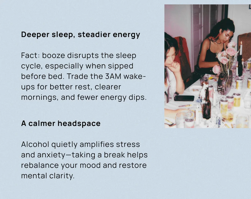 Deeper sleep, steadier energy Fact: booze disrupts the sleep cycle, especially when sipped before bed. Trade the 3AM wake-ups for better rest, clearer mornings, and fewer energy dips. | A calmer headspace Alcohol quietly amplifies stress and anxiety—taking a break helps rebalance your mood and restore mental clarity.