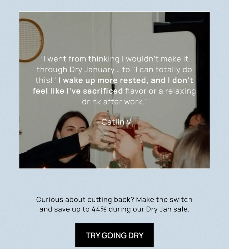 “I went from thinking I wouldn't make it through Dry January… to "I can totally do this!" I wake up more rested, and I don't feel like I've sacrificed flavor or a relaxing drink after work.” - Catlin V. |  | Curious about cutting back? Make the switch and save up to 44% during our Dry Jan sale. | Try Going Dry