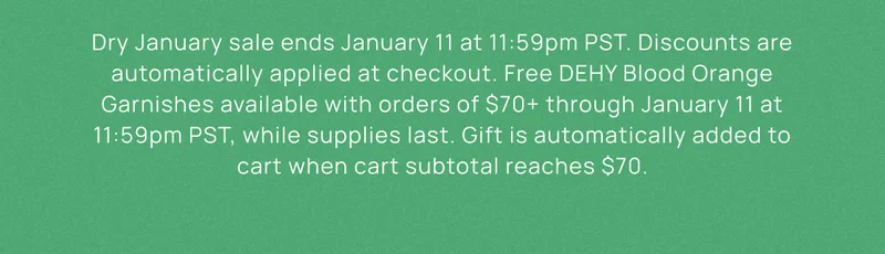 Dry January sale ends January 11 at 11:59pm PST. Discounts are automatically applied at checkout. Free DEHY Blood Orange Garnishes available with orders of $70+ through January 11 at 11:59pm PST, while supplies last. Gift is automatically added to cart when cart subtotal reaches $70.
