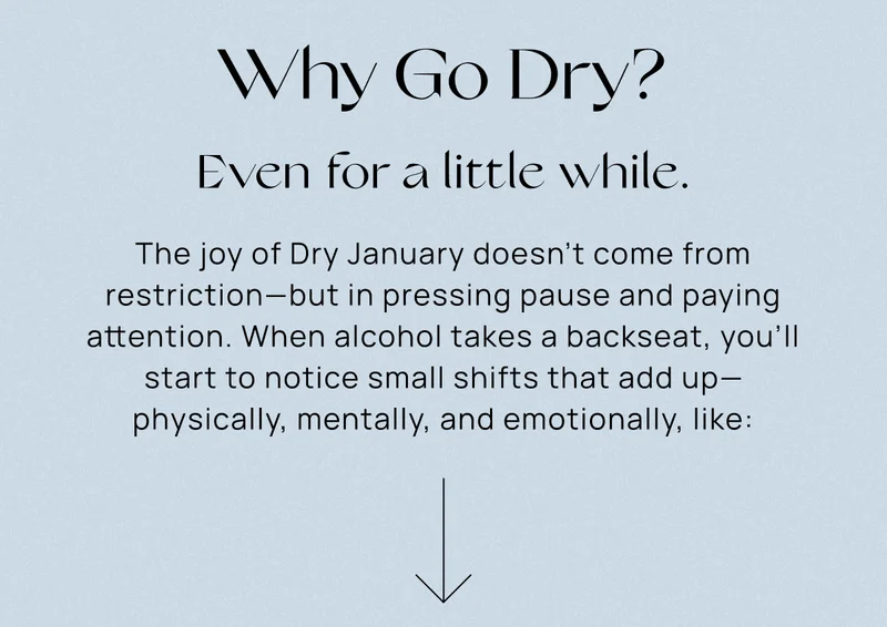 Why Go Dry? Even for a little while.  | The joy of Dry January doesn’t come from restriction—but in pressing pause and paying attention. When alcohol takes a backseat, you’ll start to notice small shifts that add up—physically, mentally, and emotionally, like: