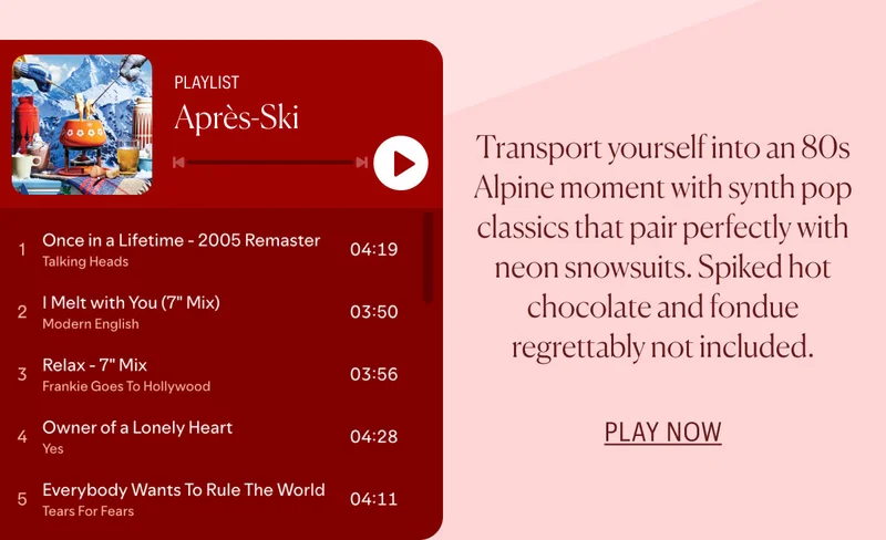 Après-Ski Playlist: Transport yourself into an 80s Alpine moment with synth pop classics that pair perfectly with neon snowsuits. Spiked hot chocolate and fondue regrettably not included. PLAY NOW