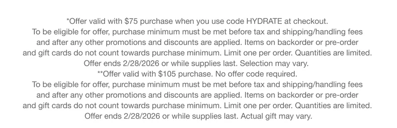*Offer valid with $75 purchase when you use code HYDRATE at checkout. To be eligible for offer, purchase minimum must be met before tax and shipping/handling fees and after any other promotions and discounts are applied. Items on backorder or pre-order and gift cards do not count towards purchase minimum. Limit one per order. Quantities are limited. Offer ends 2/28/2026 or while supplies last. Selection may vary. | **Offer valid with $105 purchase. No offer code required. To be eligible for offer, purchase minimum must be met before tax and shipping/handling fees and after any other promotions and discounts are applied. Items on backorder or pre-order and gift cards do not count towards purchase minimum. Limit one per order. Quantities are limited. Offer ends 2/28/2026 or while supplies last. Actual gift may vary.