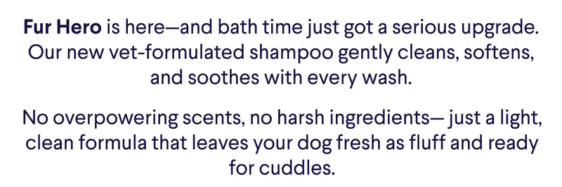 Fur Hero is here—and bath time just got a serious upgrade. Our new vet-formulated shampoo gently cleans, softens, and soothes with every wash. No overpowering scents, no harsh ingredients— just a light, clean formula that leaves your dog fresh as fluff and ready for cuddles.