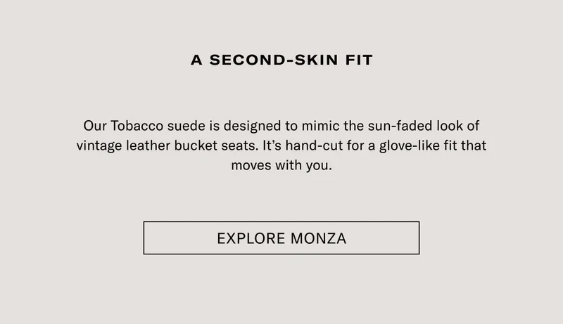 A second-skin fit Our Tobacco suede is designed to mimic the sun-faded look of vintage leather bucket seats. It’s hand-cut for a glove-like fit that moves with you. Explore Monza