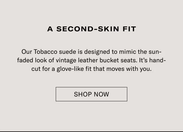 A second-skin fit Our Tobacco suede is designed to mimic the sun-faded look of vintage leather bucket seats. It’s hand-cut for a glove-like fit that moves with you. Explore Monza