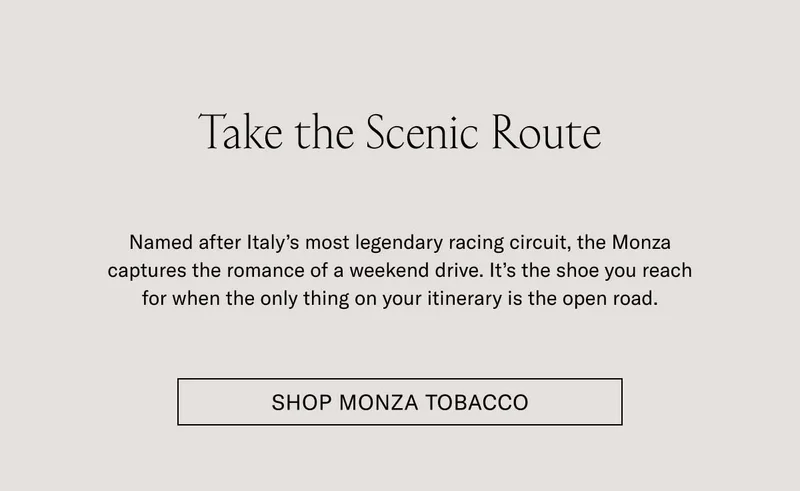 Take the Scenic Route Named after Italy’s most legendary racing circuit, the Monza captures the romance of a weekend drive. It’s the shoe you reach for when the only thing on your itinerary is the open road. Shop Monza Tobacco