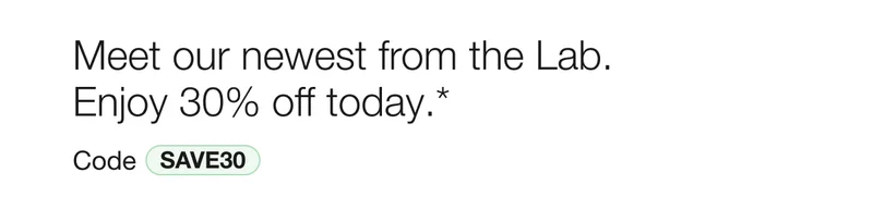 Meet our newest from the Lab. Enjoy 30% off today.*  | Code discount code