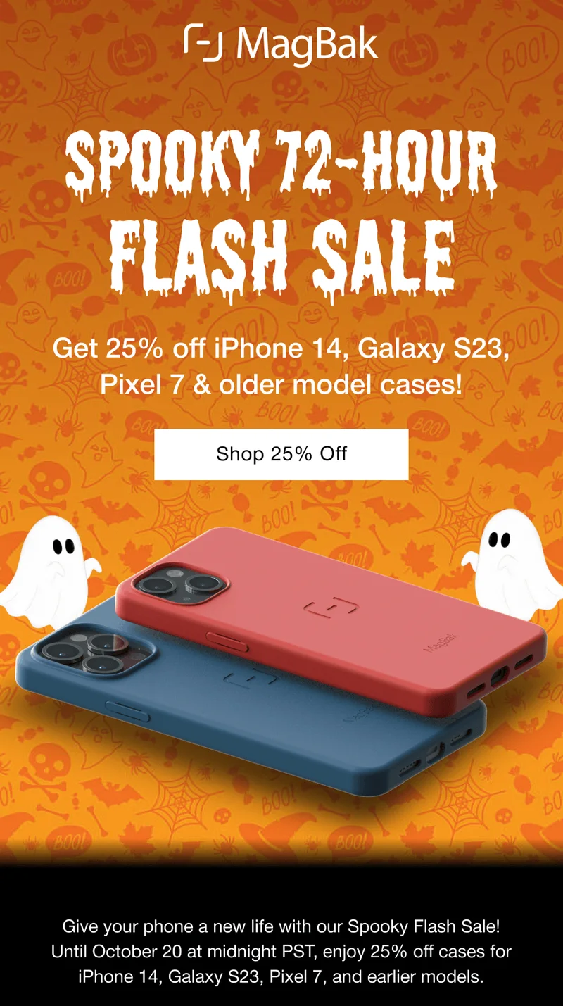 Spooky 72-Hour Flash Sale. Get 25% off iPhone 14, Galaxy S23, Pixel 7 & older model cases! Shop 25% Off Give your phone a new life with our Spooky Flash Sale! Until October 20 at midnight PST, enjoy 25% off cases for iPhone 14, Galaxy S23, Pixel 7, and earlier models.