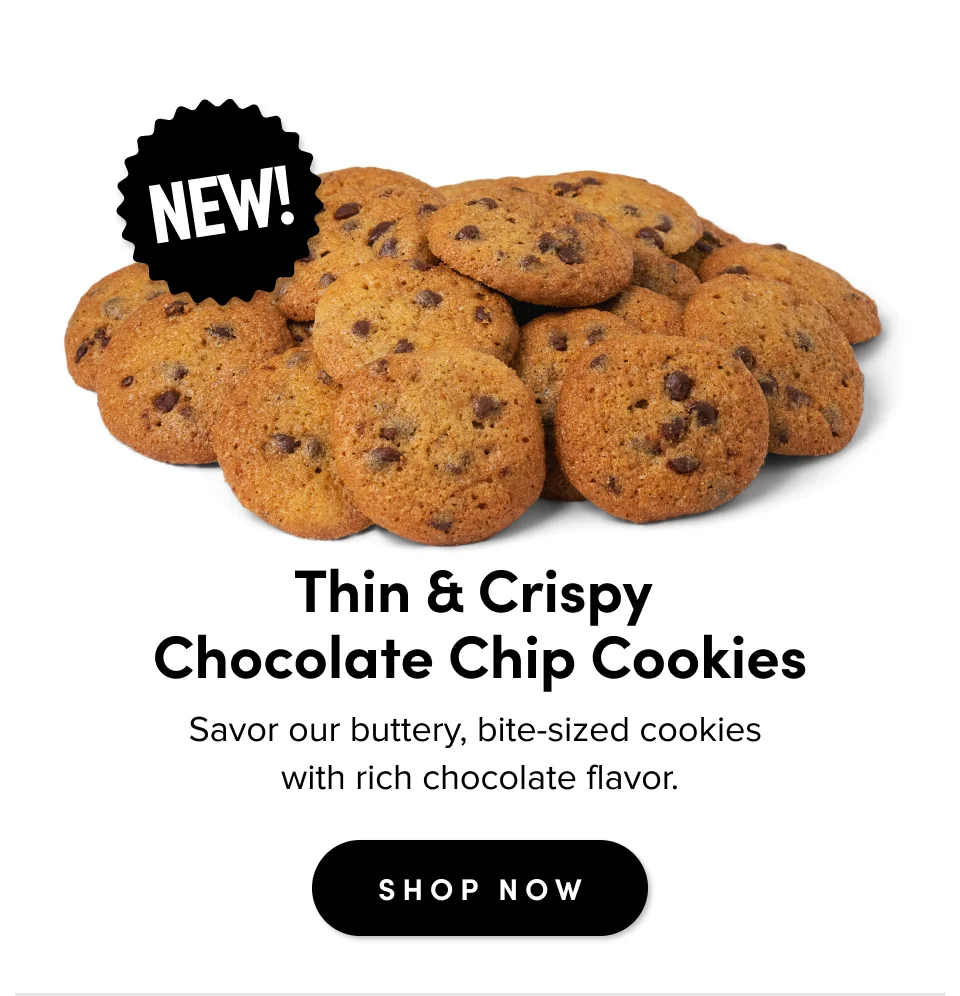 Thin & Crispy  Chocolate Chip Cookies Savor our thin, buttery, bite-size cookies  with rich chocolate flavor.&nbsp; SHOP NOW