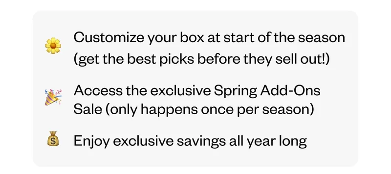 Customize your box at start of the season (get the best picks before they sell out!) | Access the exclusive Spring Add-Ons Sale (only happens once per season) | Enjoy exclusive savings all year long