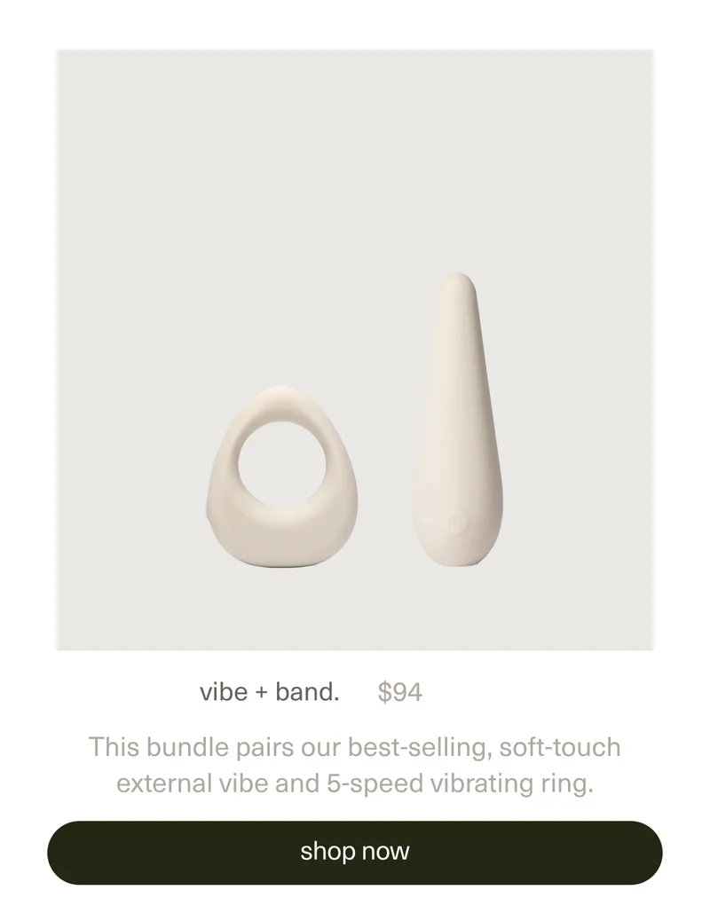 vibe + band. | $94 | This bundle pairs our best-selling, soft-touch external&nbsp;vibe&nbsp;and&nbsp;5-speed vibrating&nbsp;ring. | [ shop now ]
