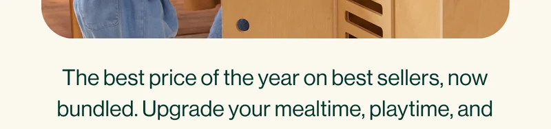The best price of the year on best sellers, now bundled. Upgrade your mealtime, playtime, and bathtime spaces for (way) less.