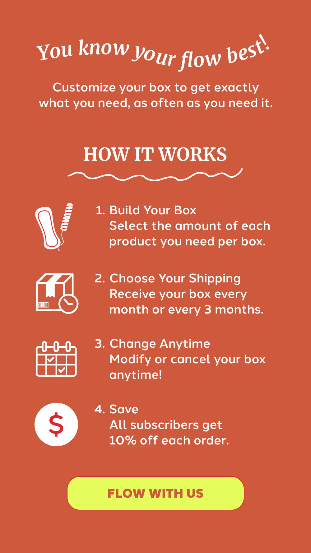 You know your flow best.  Customize your box to get exactly what you need, as often as you need it. HOW IT WORKS  Build Your Box Select the amount of each product you need per box. Choose Your Shipping Receive your box every month or every 3 months. Change Anytime Modify or cancel your box anytime! Save All subscribers get 10% off each order.  [FLOW WITH US]