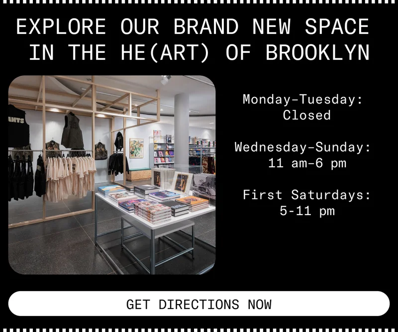 Explore our brand new space in the he(art) of Brooklyn. Monday-Tuesday: Closed. Wednesday-Sunday: 11am-6pm. First Saturdays:5-11pm. Get Directions Now.