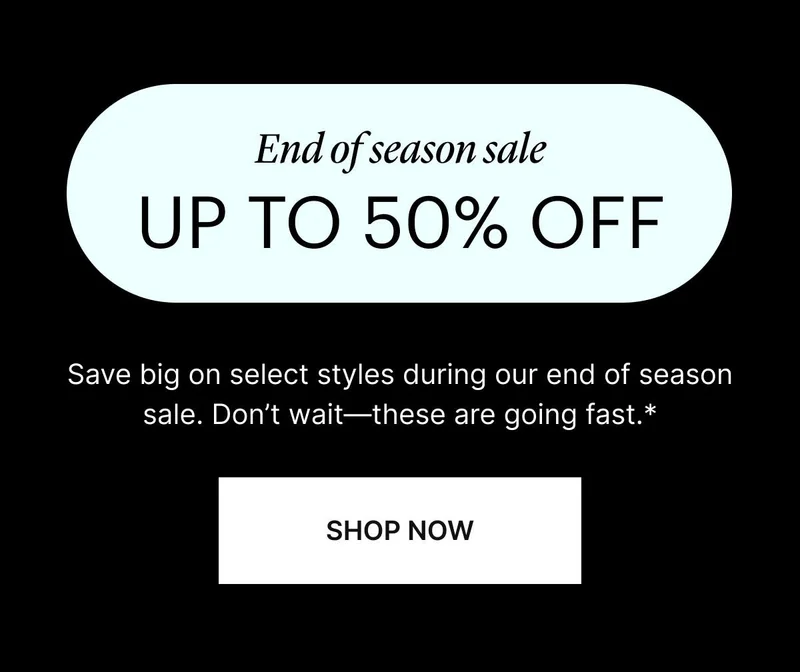 UP TO 50% OFF. Save big on select styles during our end of season sale. Don’t wait—these are going fast.* SHOP NOW